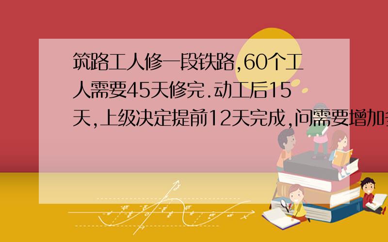 筑路工人修一段铁路,60个工人需要45天修完.动工后15天,上级决定提前12天完成,问需要增加多少个工人?十万火急!