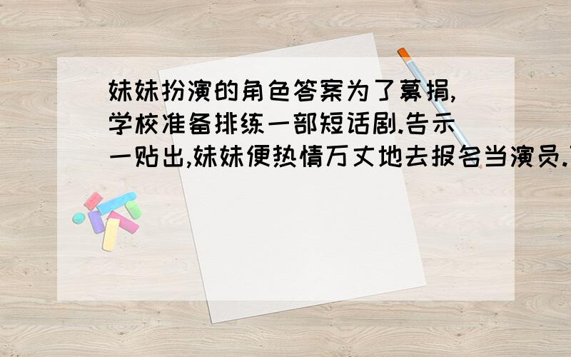 妹妹扮演的角色答案为了募捐,学校准备排练一部短话剧.告示一贴出,妹妹便热情万丈地去报名当演员.可是定角色那天,妹妹回家后一脸冰霜,嘴唇紧闭.“你被选上了吗?”我们小心翼翼地问她.