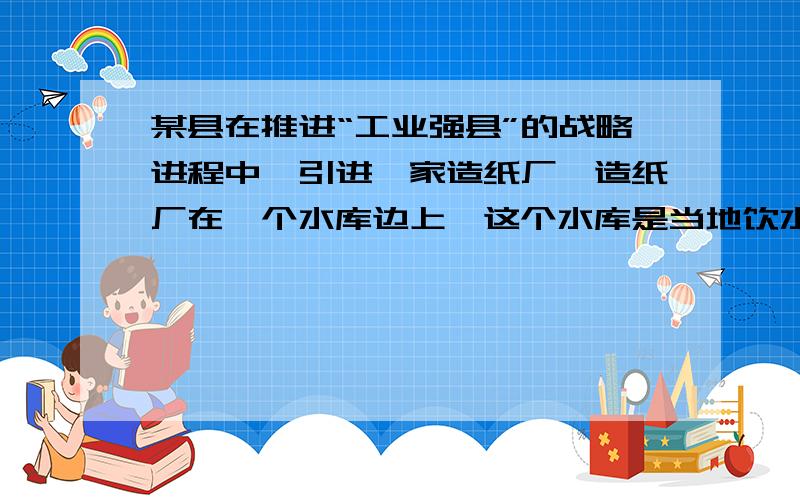 某县在推进“工业强县”的战略进程中,引进一家造纸厂,造纸厂在一个水库边上,这个水库是当地饮水源地,是当地的“母亲河”,引进造纸厂后效益很好,三年创造效益1亿元,每年为地方财政收