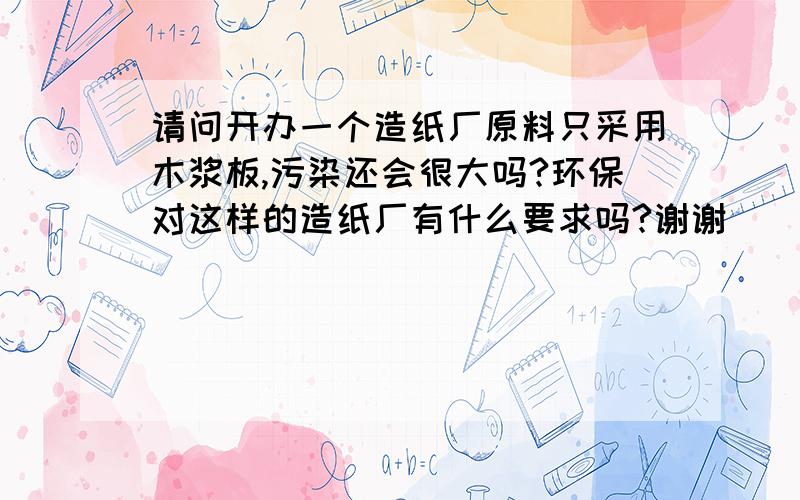 请问开办一个造纸厂原料只采用木浆板,污染还会很大吗?环保对这样的造纸厂有什么要求吗?谢谢