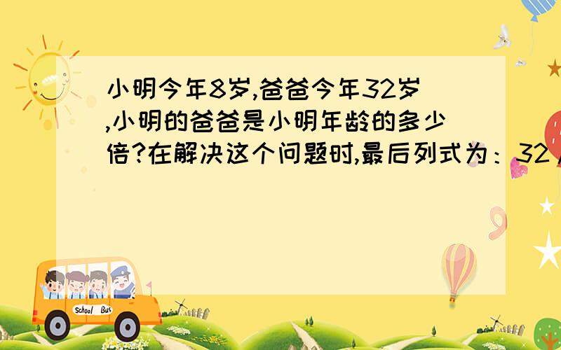 小明今年8岁,爸爸今年32岁,小明的爸爸是小明年龄的多少倍?在解决这个问题时,最后列式为：32/4=8（倍）,最后这个单位能要吗?说明一下为什么,如果做题时要加了单位算错吗？