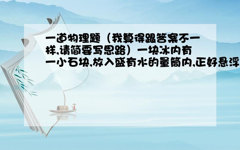 一道物理题（我算得跟答案不一样,请简要写思路）一块冰内有一小石块,放入盛有水的量筒内,正好悬浮于水中,此时量筒内的水面升高了4.6cm；当冰熔化后,水面又下降了0.44cm,已知量筒的横截