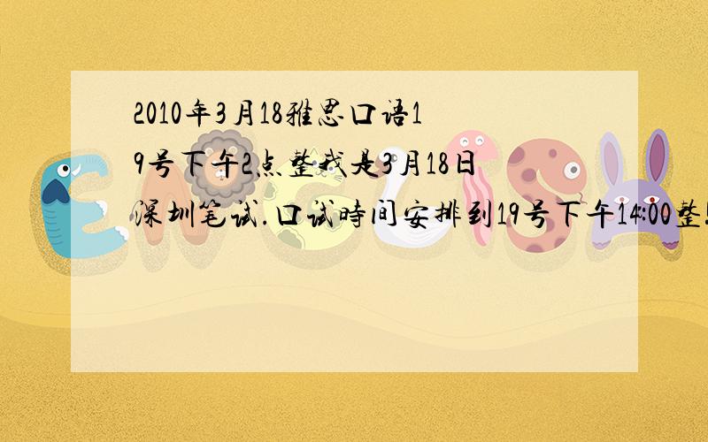 2010年3月18雅思口语19号下午2点整我是3月18日深圳笔试.口试时间安排到19号下午14:00整!(也就是第二天)我有几个问题:1.下午2点整是第一场吗?会不会出现新题?2.口语蹲点还有用吗?3.如果有蹲点,