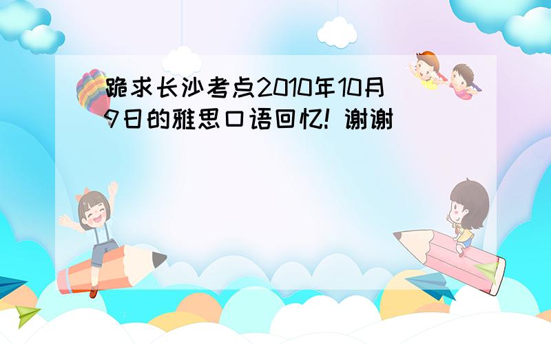 跪求长沙考点2010年10月9日的雅思口语回忆! 谢谢