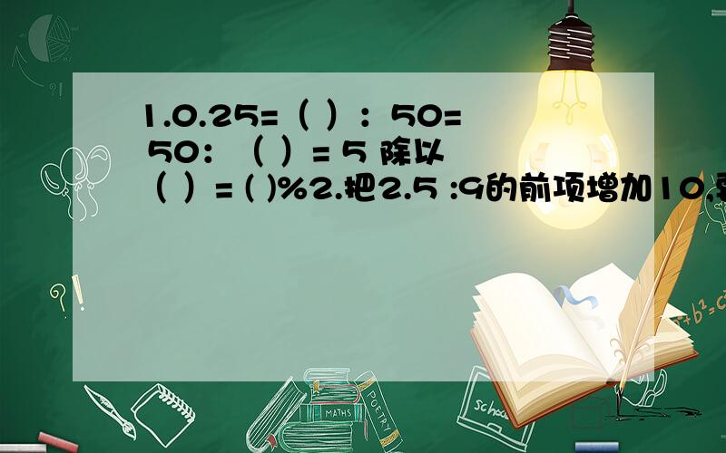 1.0.25=（ ）：50= 50：（ ）= 5 除以 （ ）= ( )%2.把2.5 :9的前项增加10,要使比值不变,后项应增加