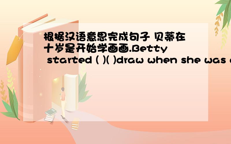 根据汉语意思完成句子 贝蒂在十岁是开始学画画.Betty started ( )( )draw when she was a little child