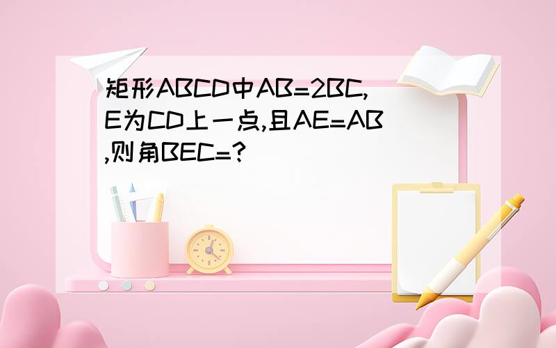 矩形ABCD中AB=2BC,E为CD上一点,且AE=AB,则角BEC=?