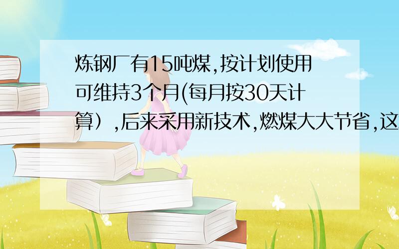 炼钢厂有15吨煤,按计划使用可维持3个月(每月按30天计算）,后来采用新技术,燃煤大大节省,这堆煤有了4个月,每天燃煤量相当于原计划的百分之几?