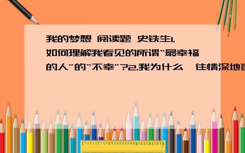 我的梦想 阅读题 史铁生1.如何理解我看见的所谓“最幸福的人”的“不幸”?2.我为什么一往情深地喜爱并崇拜刘易斯?3.怎样理解作者所说的“我的白日梦就需要重新设计一番了”这一句话?4.