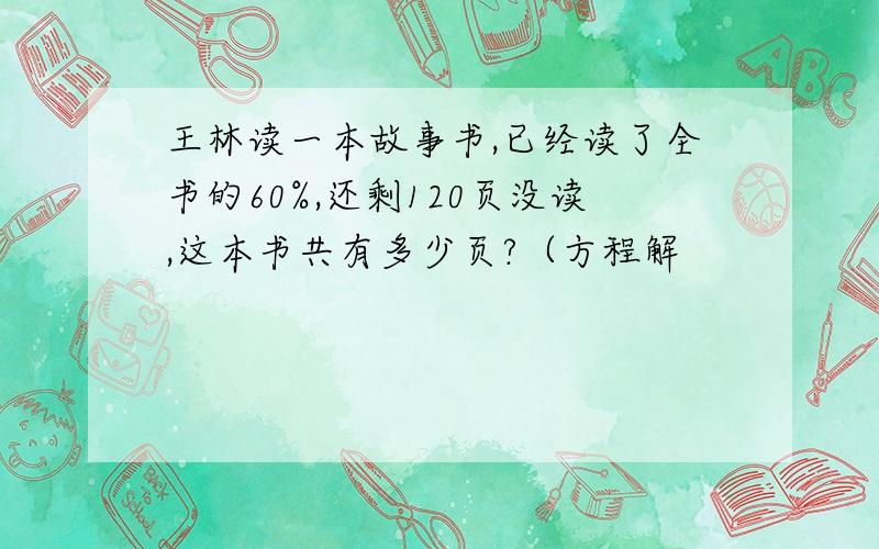 王林读一本故事书,已经读了全书的60%,还剩120页没读,这本书共有多少页?（方程解