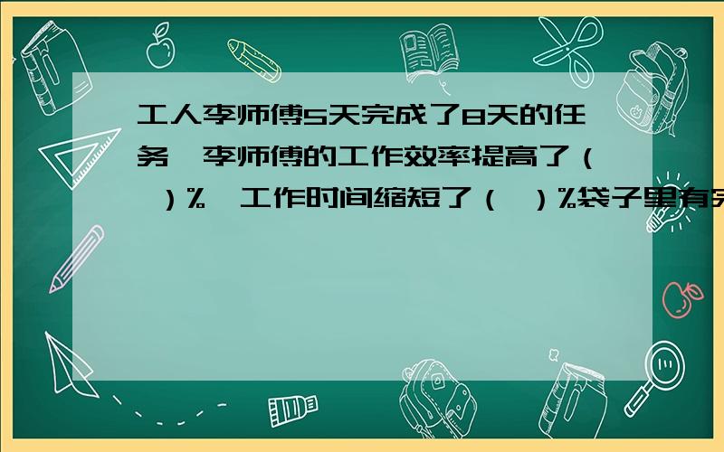 工人李师傅5天完成了8天的任务,李师傅的工作效率提高了（ ）%,工作时间缩短了（ ）%袋子里有完全一样的15只红球和5只白球,从袋子里任意摸出一个球,摸出红球的可能性是（ ）三角形中三