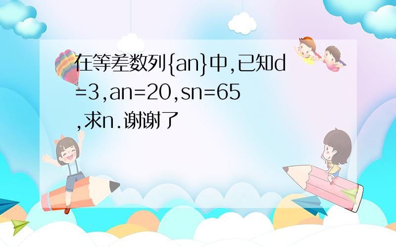 在等差数列{an}中,已知d=3,an=20,sn=65,求n.谢谢了