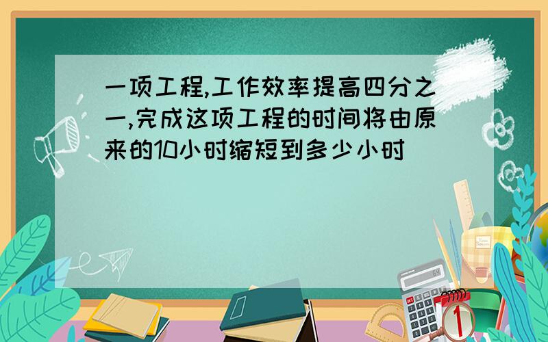 一项工程,工作效率提高四分之一,完成这项工程的时间将由原来的10小时缩短到多少小时