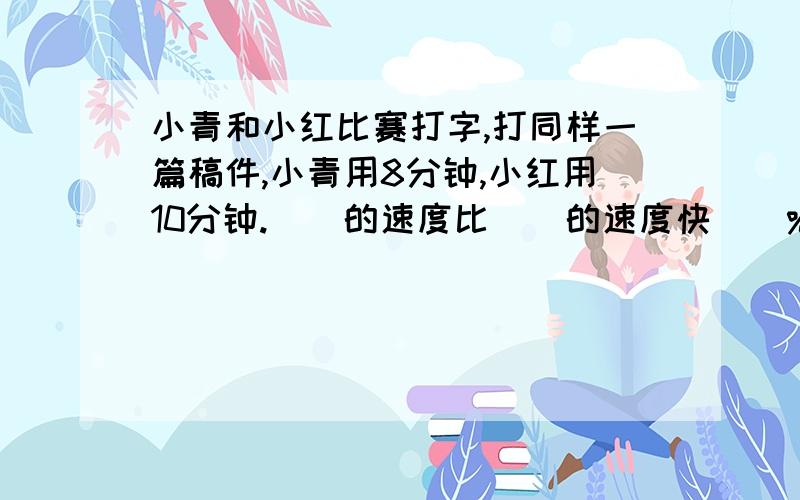 小青和小红比赛打字,打同样一篇稿件,小青用8分钟,小红用10分钟.（）的速度比（）的速度快（）%.请写出过程.尤其是最后一个空.