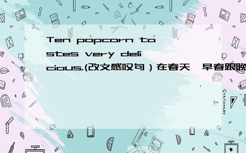 Ten popcorn tastes very delicious.(改文感叹句）在春天,早春跟晚春也不相同.如在早春三四月间,南京桃花要比北京早开20天,但是到晚春五月初,南京刺槐开花只比北京早10天.（用了什么说明方法）