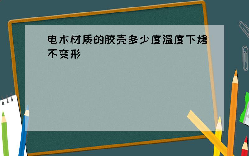 电木材质的胶壳多少度温度下烤不变形