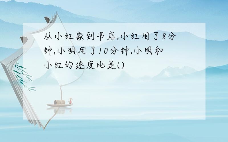 从小红家到书店,小红用了8分钟,小明用了10分钟,小明和小红的速度比是()