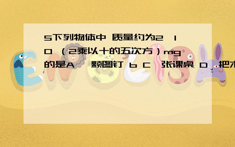 5下列物体中 质量约为2*10 （2乘以十的五次方）mg的是A 一颗图钉 b C一张课桌 D一把木椅那么 2乘以十的五次方 该怎样换算呢?不好意思 是毫克 请看好体题阿