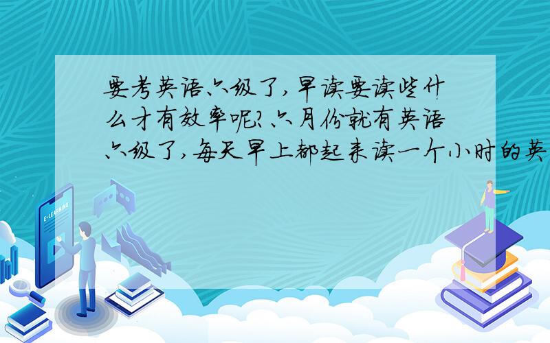 要考英语六级了,早读要读些什么才有效率呢?六月份就有英语六级了,每天早上都起来读一个小时的英语..都是六级单词,还有大学英语的课文...不知道哪位有经验的,告诉我下,怎么样才能让早