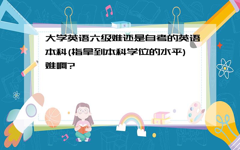 大学英语六级难还是自考的英语本科(指拿到本科学位的水平)难啊?