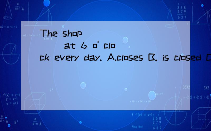 The shop________ at 6 o' clock every day. A.closes B. is closed C.is closing D will be closed为什么选A,不选B啊,不解,请详细些分析