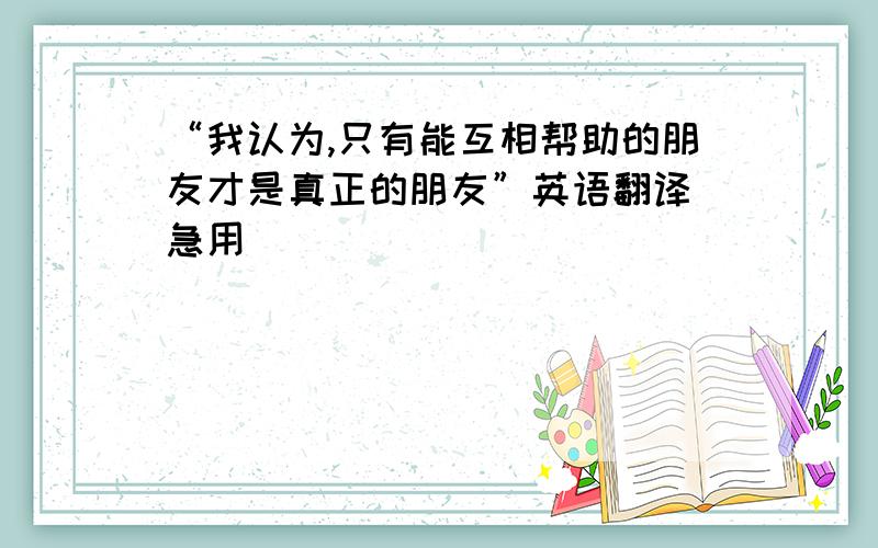 “我认为,只有能互相帮助的朋友才是真正的朋友”英语翻译 急用