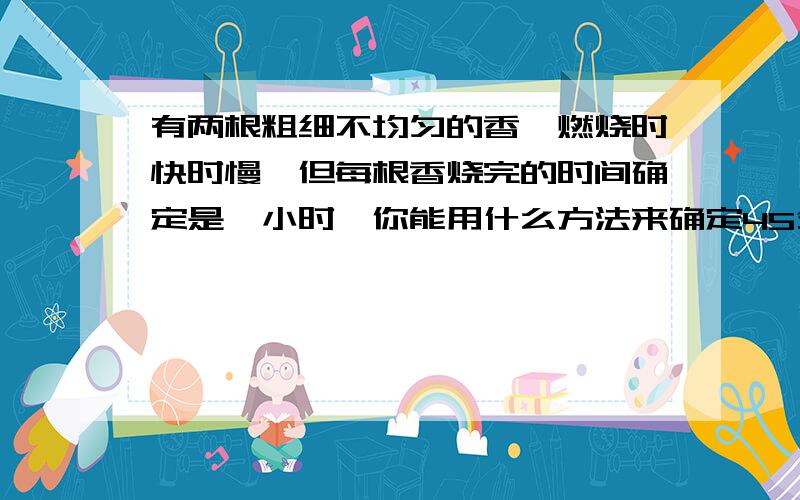 有两根粗细不均匀的香,燃烧时快时慢,但每根香烧完的时间确定是一小时,你能用什么方法来确定45分钟的时