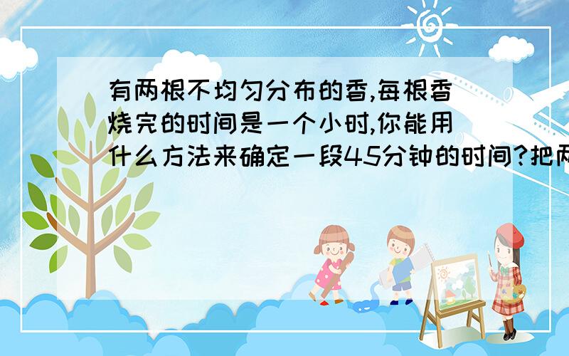 有两根不均匀分布的香,每根香烧完的时间是一个小时,你能用什么方法来确定一段45分钟的时间?把两根香同时点起来,第一支香两头点着,另一支香只烧一头,等第一支香烧完的同时（这是烧完