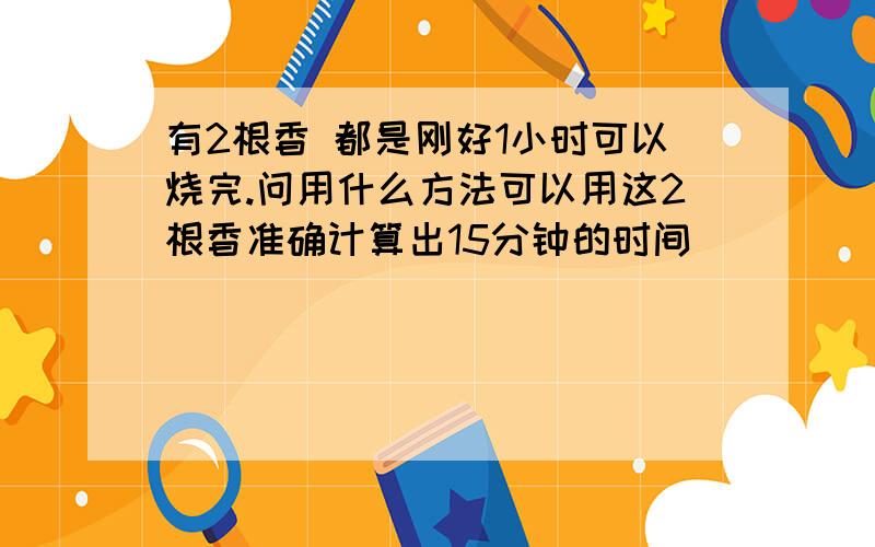 有2根香 都是刚好1小时可以烧完.问用什么方法可以用这2根香准确计算出15分钟的时间