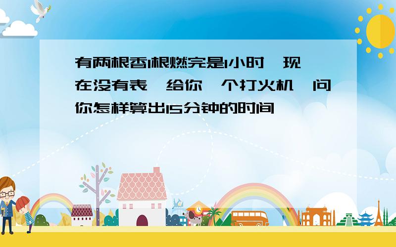 有两根香1根燃完是1小时,现在没有表,给你一个打火机,问你怎样算出15分钟的时间