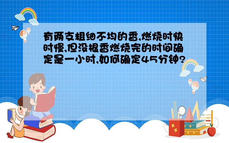 有两支粗细不均的香,燃烧时快时慢,但没根香燃烧完的时间确定是一小时,如何确定45分钟?