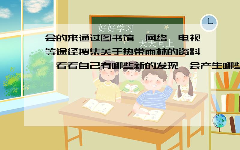 会的来通过图书馆,网络,电视等途径搜集关于热带雨林的资料,看看自己有哪些新的发现,会产生哪些新的感悟.（30字左右就得了）