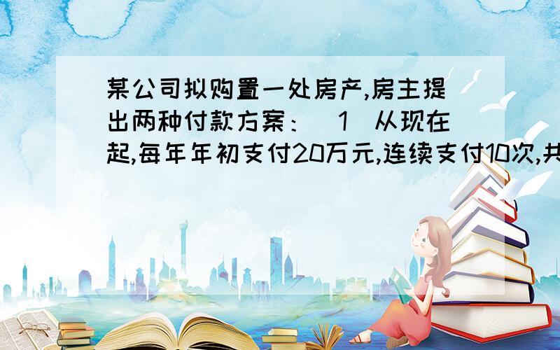 某公司拟购置一处房产,房主提出两种付款方案：(1)从现在起,每年年初支付20万元,连续支付10次,共200某公司拟购置一处房产,房主提出两种付款方案：(1)从现在起,每年年初支付20万元,连续支付