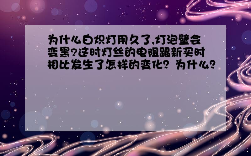 为什么白炽灯用久了,灯泡壁会变黑?这时灯丝的电阻跟新买时相比发生了怎样的变化？为什么？