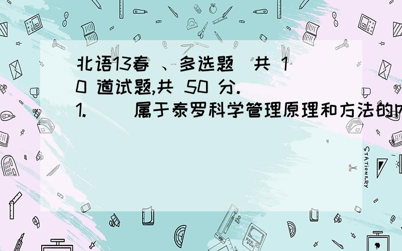 北语13春 、多选题（共 10 道试题,共 50 分.）1.（ ）属于泰罗科学管理原理和方法的内容.A.操作标准化B.配备合适人员C.职能工长制D.计件奖励工资制E.设备排列满分：5 分2.现代管理理论中的代