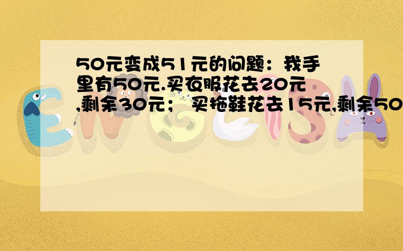 50元变成51元的问题：我手里有50元.买衣服花去20元,剩余30元； 买拖鞋花去15元,剩余50元变成51元的问题：我手里有50元.买衣服花去20元,剩余30元；买拖鞋花去15元,剩余15元；买糖果花去9元,剩