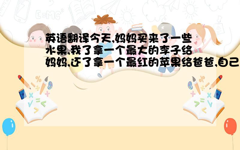 英语翻译今天,妈妈买来了一些水果,我了拿一个最大的李子给妈妈,还了拿一个最红的苹果给爸爸,自己拿了一个香蕉吃．