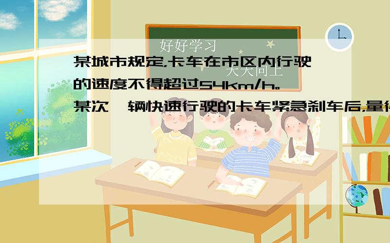 某城市规定，卡车在市区内行驶的速度不得超过54km/h。某次一辆快速行驶的卡车紧急刹车后，量得路面车痕长x=22m。已知卡车紧急刹车时加速度大小为6m/s² 刹车过程中卡车作匀减速直线运