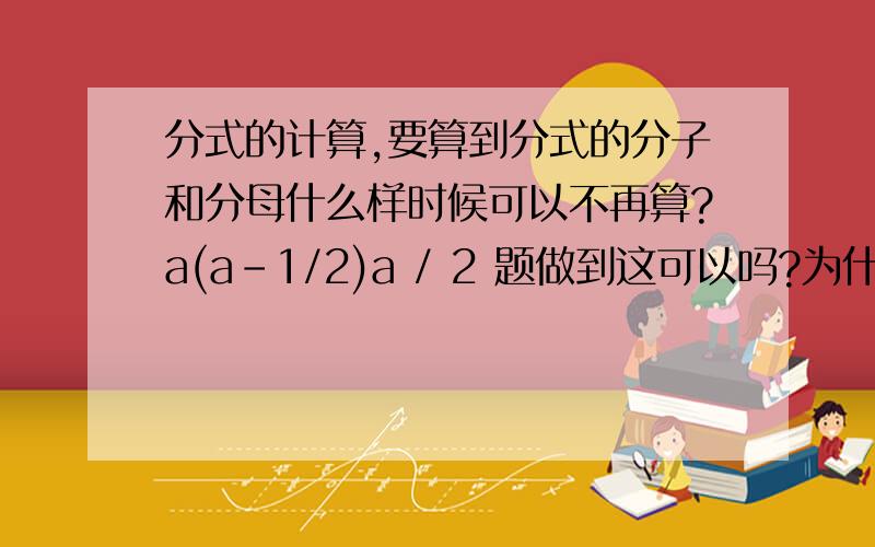 分式的计算,要算到分式的分子和分母什么样时候可以不再算?a(a-1/2)a / 2 题做到这可以吗?为什么答案是a(2a-1)/4