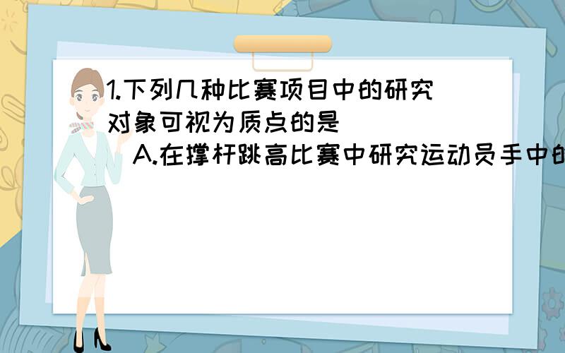 1.下列几种比赛项目中的研究对象可视为质点的是（ ）（ ）A.在撑杆跳高比赛中研究运动员手中的支撑杆在支撑地面过程中的转动情况时B.帆船比赛中确定帆船在大海中位置时C.跆拳道比赛中