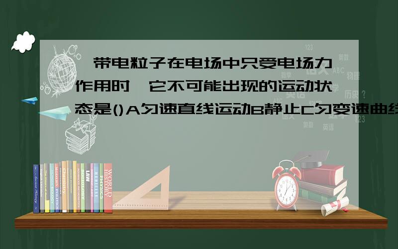 一带电粒子在电场中只受电场力作用时,它不可能出现的运动状态是()A匀速直线运动B静止C匀变速曲线运动D匀速圆周运动