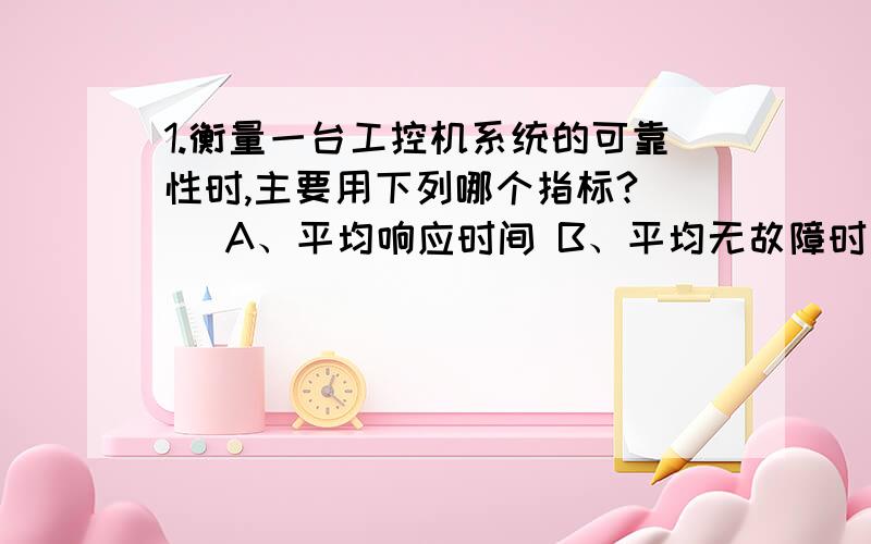 1.衡量一台工控机系统的可靠性时,主要用下列哪个指标?（ ）A、平均响应时间 B、平均无故障时间C、平均修复时间 D、数据处理速率2.计算机总线技术中,一般不包括哪一类信号线?（ ）A、中