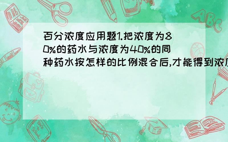 百分浓度应用题1.把浓度为80%的药水与浓度为40%的同种药水按怎样的比例混合后,才能得到浓度为50%的药水?2.将浓度为45%的盐水加入一定量的水稀释成浓度为36%的盐水,若再 加入同样多的水,盐