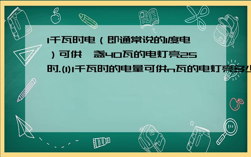 1千瓦时电（即通常说的1度电）可供一盏40瓦的电灯亮25时.(1)1千瓦时的电量可供n瓦的电灯亮多少时间?(2)若每度电的电费为a元,一个100瓦的电灯使用12时的电费是多少元?