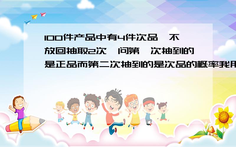 100件产品中有4件次品,不放回抽取2次,问第一次抽到的是正品而第二次抽到的是次品的概率我用C（4,1）×C（96,1）/C（100,2）算出来的是答案的2倍 为什么同桌和我说是C（4,1）×C（96,1）/A（2,2）