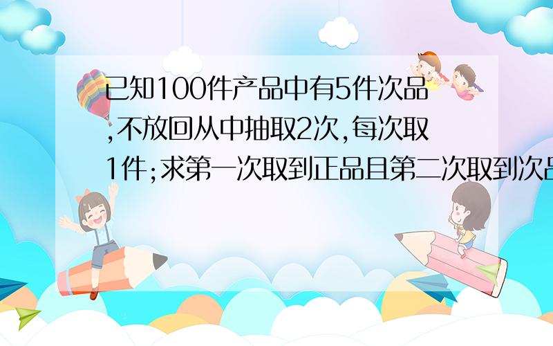 已知100件产品中有5件次品,不放回从中抽取2次,每次取1件;求第一次取到正品且第二次取到次品的概率