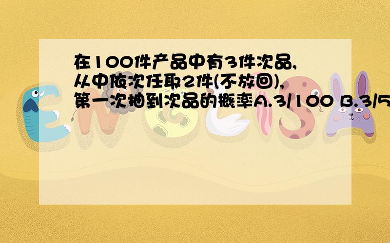 在100件产品中有3件次品,从中依次任取2件(不放回),第一次抽到次品的概率A.3/100 B.3/50 C.3/25 D.1/3