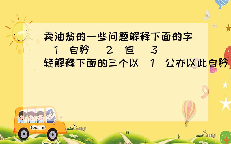 卖油翁的一些问题解释下面的字（1）自矜 （2）但 （3）轻解释下面的三个以（1）公亦以此自矜 （2）以我酌油知之 （3）徐以杓酌油沥之 翻译下面句子（1）以我酌油知之 （2）无他,但手熟