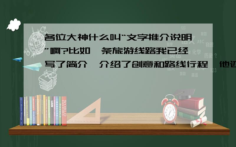 各位大神什么叫“文字推介说明”啊?比如一条旅游线路我已经写了简介、介绍了创意和路线行程,他还要求写“文字推介说明”,我应该怎么写啊!