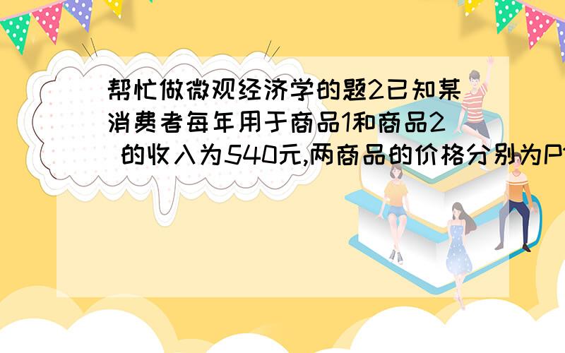 帮忙做微观经济学的题2已知某消费者每年用于商品1和商品2 的收入为540元,两商品的价格分别为P1=20元和P2=30元,该消费者的效用函数为U=3*X1*X2的平方,问：（1）该消费者每年购买这两种商品的